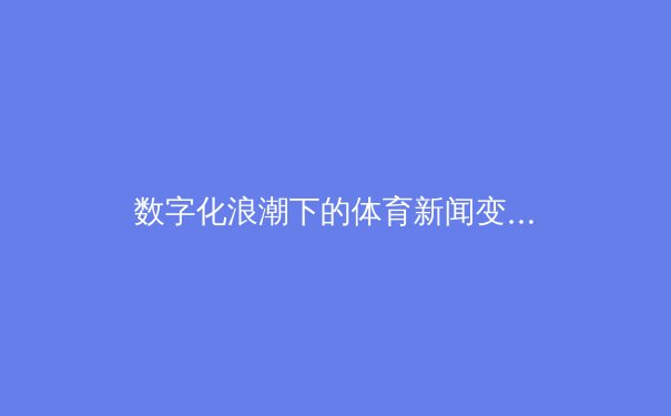 数字化浪潮下的体育新闻变革：从资讯传递到沉浸式体验的跨越 - 2