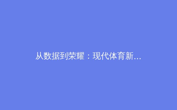 从数据到荣耀：现代体育新闻报道的深度变革与价值重塑 - 4
