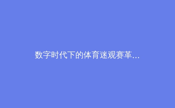 数字时代下的体育迷观赛革命：从被动观看到沉浸式参与
