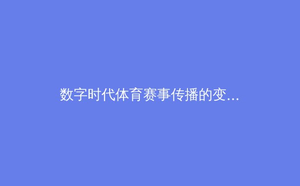数字时代体育赛事传播的变革：从转播权争夺到沉浸式体验的革命