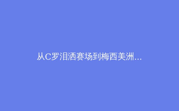 从C罗泪洒赛场到梅西美洲杯救赎：现代体育中英雄叙事的解构与重塑 - 4