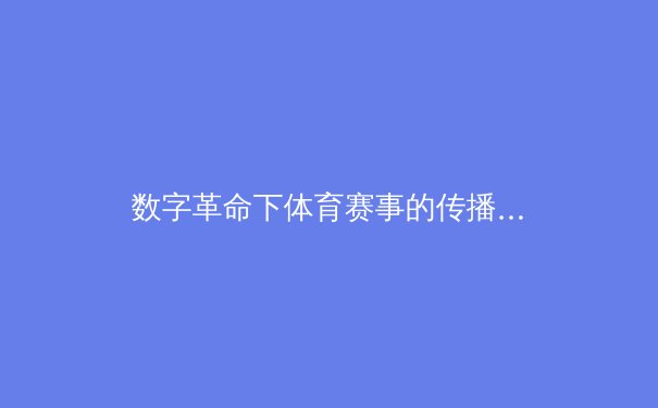 数字革命下体育赛事的传播变革：从转播技术到观众沉浸感的全景重构 - 4