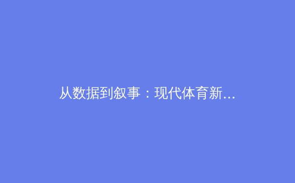从数据到叙事：现代体育新闻如何在深度报道与即时快讯间寻找平衡 - 3