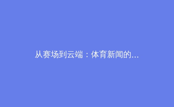 从赛场到云端：体育新闻的数字化浪潮与球迷体验的革命